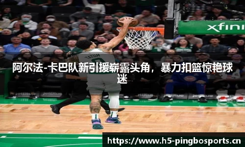 阿尔法-卡巴队新引援崭露头角，暴力扣篮惊艳球迷