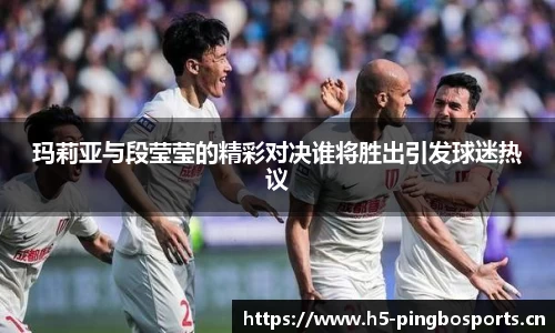 玛莉亚与段莹莹的精彩对决谁将胜出引发球迷热议